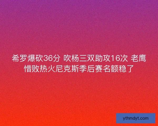 希罗爆砍36分 吹杨三双助攻16次 老鹰惜败热火尼克斯季后赛名额稳了 希罗爆砍36分 吹杨三双助攻16次 老鹰惜败热火尼克斯季后赛名额稳了