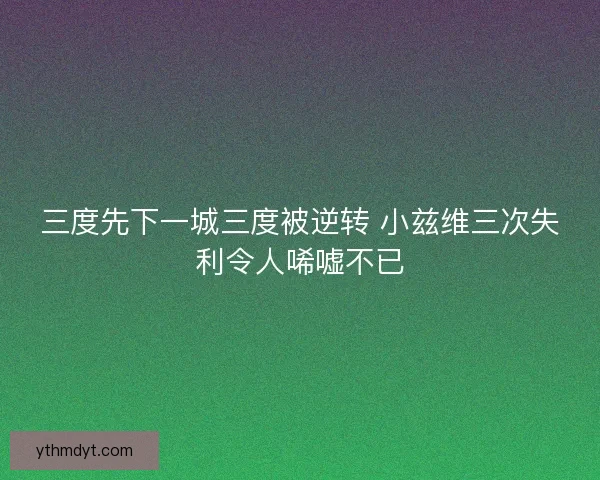三度先下一城三度被逆转 小兹维三次失利令人唏嘘不已 三度先下一城三度被逆转 小兹维三次失利令人唏嘘不已