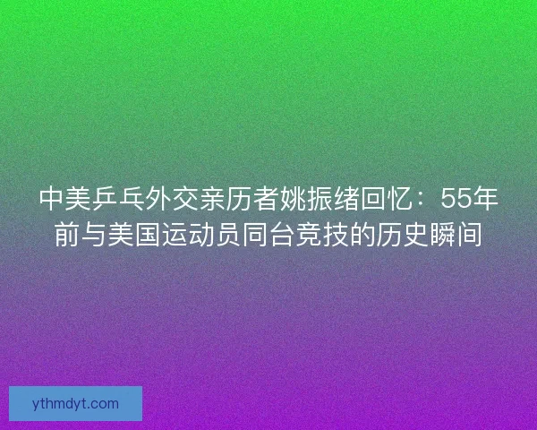 中美乒乓外交亲历者姚振绪回忆：55年前与美国运动员同台竞技的历史瞬间
