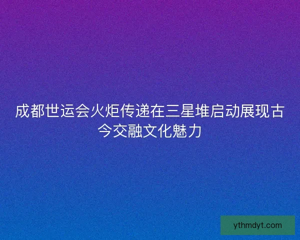 成都世运会火炬传递在三星堆启动展现古今交融文化魅力 成都世运会火炬传递在三星堆启动展现古今交融文化魅力